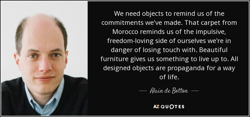 We need objects to remind us of the commitments we've made. That carpet from Morocco reminds us of the impulsive, freedom-loving side of ourselves we're in danger of losing touch with. Beautiful furniture gives us something to live up to. All designed objects are propaganda for a way of life. - Alain de Botton