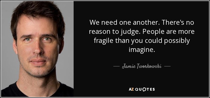 We need one another. There's no reason to judge. People are more fragile than you could possibly imagine. - Jamie Tworkowski