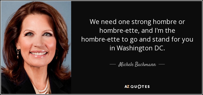 We need one strong hombre or hombre-ette, and I'm the hombre-ette to go and stand for you in Washington DC. - Michele Bachmann