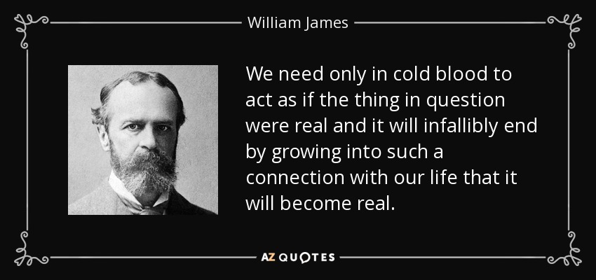 We need only in cold blood to act as if the thing in question were real and it will infallibly end by growing into such a connection with our life that it will become real. - William James