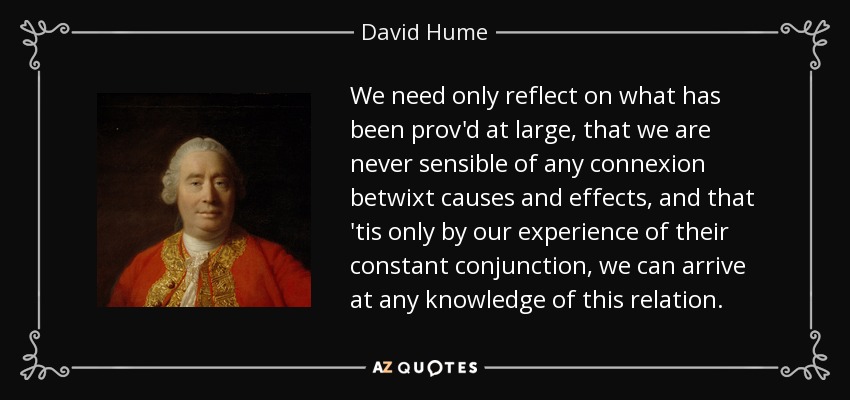 We need only reflect on what has been prov'd at large, that we are never sensible of any connexion betwixt causes and effects, and that 'tis only by our experience of their constant conjunction, we can arrive at any knowledge of this relation. - David Hume