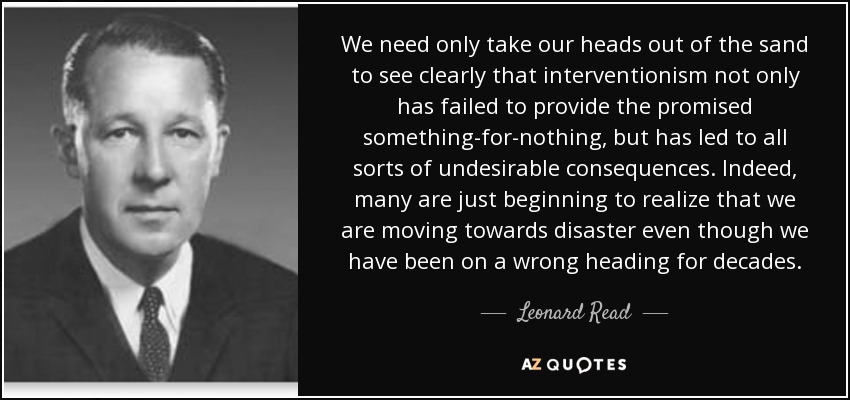 We need only take our heads out of the sand to see clearly that interventionism not only has failed to provide the promised something-for-nothing, but has led to all sorts of undesirable consequences. Indeed, many are just beginning to realize that we are moving towards disaster even though we have been on a wrong heading for decades. - Leonard Read