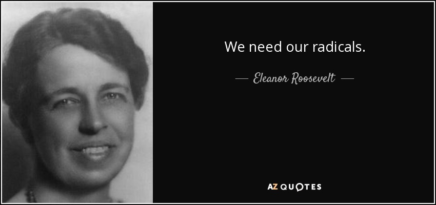 We need our radicals. - Eleanor Roosevelt