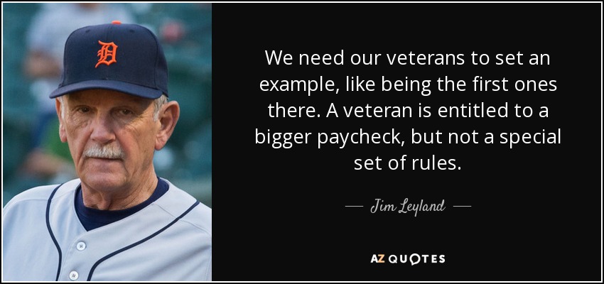 We need our veterans to set an example, like being the first ones there. A veteran is entitled to a bigger paycheck, but not a special set of rules. - Jim Leyland