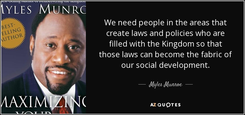 We need people in the areas that create laws and policies who are filled with the Kingdom so that those laws can become the fabric of our social development. - Myles Munroe
