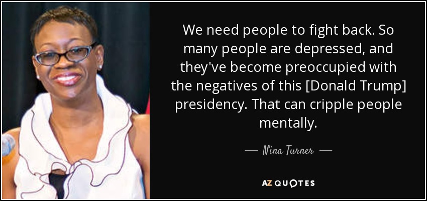 We need people to fight back. So many people are depressed, and they've become preoccupied with the negatives of this [Donald Trump] presidency. That can cripple people mentally. - Nina Turner