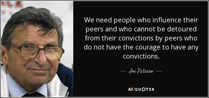 We need people who influence their peers and who cannot be detoured from their convictions by peers who do not have the courage to have any convictions. - Joe Paterno