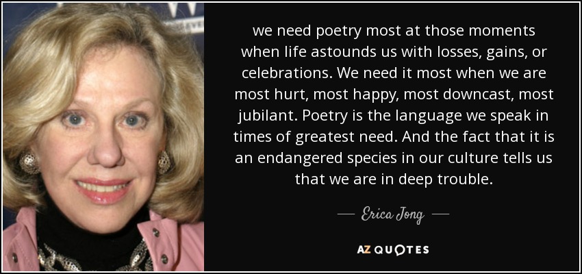 we need poetry most at those moments when life astounds us with losses, gains, or celebrations. We need it most when we are most hurt, most happy, most downcast, most jubilant. Poetry is the language we speak in times of greatest need. And the fact that it is an endangered species in our culture tells us that we are in deep trouble. - Erica Jong