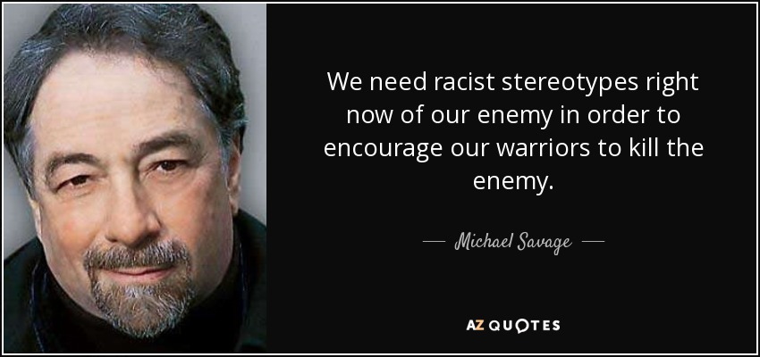 We need racist stereotypes right now of our enemy in order to encourage our warriors to kill the enemy. - Michael Savage