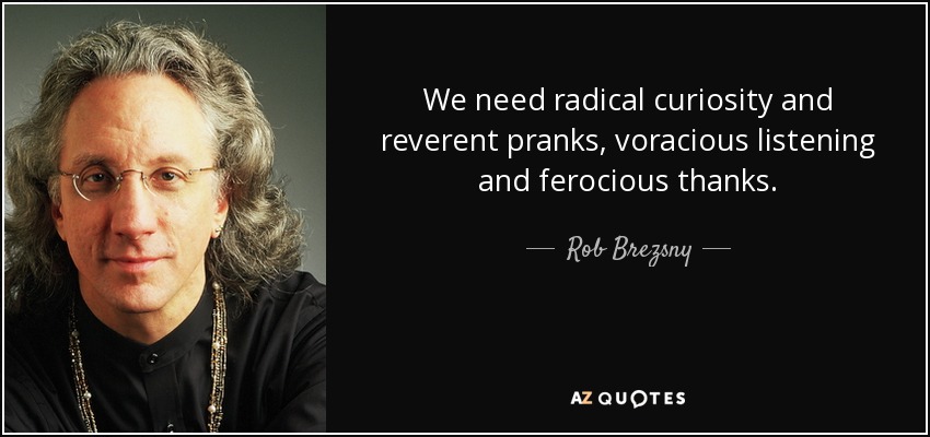 We need radical curiosity and reverent pranks, voracious listening and ferocious thanks. - Rob Brezsny