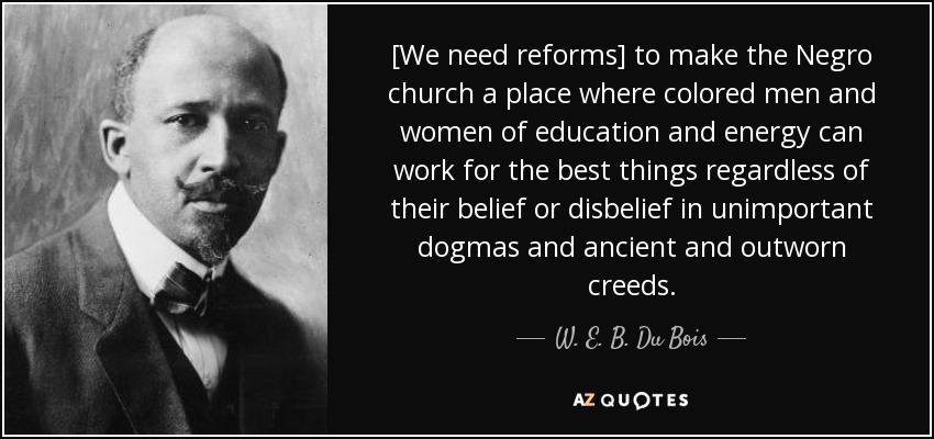 [We need reforms] to make the Negro church a place where colored men and women of education and energy can work for the best things regardless of their belief or disbelief in unimportant dogmas and ancient and outworn creeds. - W. E. B. Du Bois