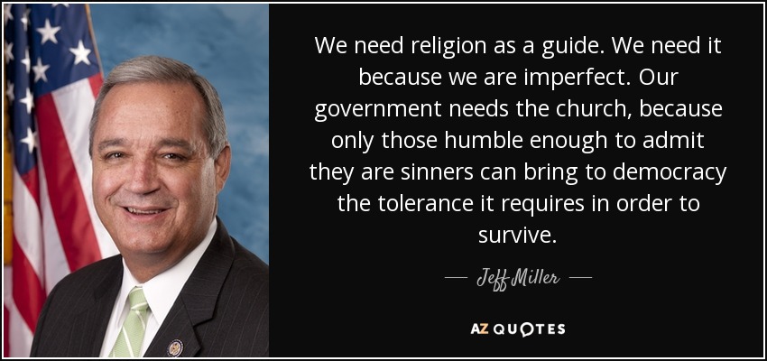 We need religion as a guide. We need it because we are imperfect. Our government needs the church, because only those humble enough to admit they are sinners can bring to democracy the tolerance it requires in order to survive. - Jeff Miller
