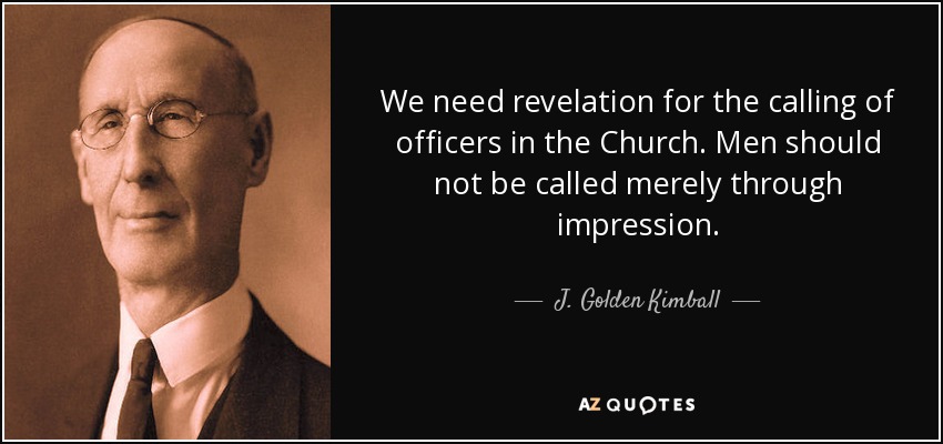 We need revelation for the calling of officers in the Church. Men should not be called merely through impression. - J. Golden Kimball