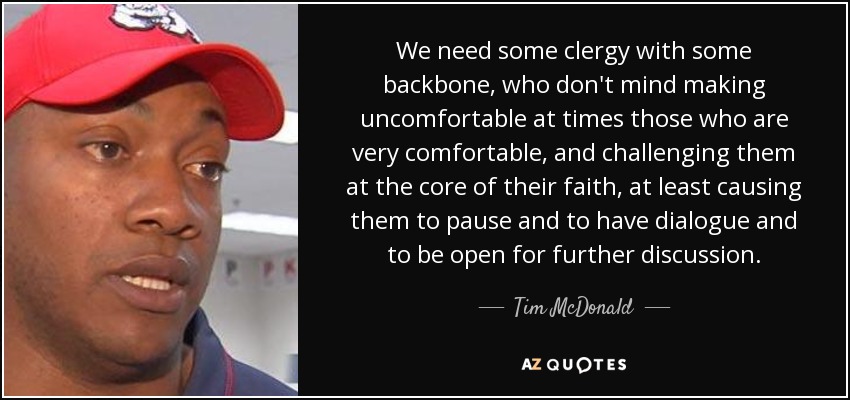 We need some clergy with some backbone, who don't mind making uncomfortable at times those who are very comfortable, and challenging them at the core of their faith, at least causing them to pause and to have dialogue and to be open for further discussion. - Tim McDonald