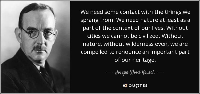 We need some contact with the things we sprang from. We need nature at least as a part of the context of our lives. Without cities we cannot be civilized. Without nature, without wilderness even, we are compelled to renounce an important part of our heritage. - Joseph Wood Krutch