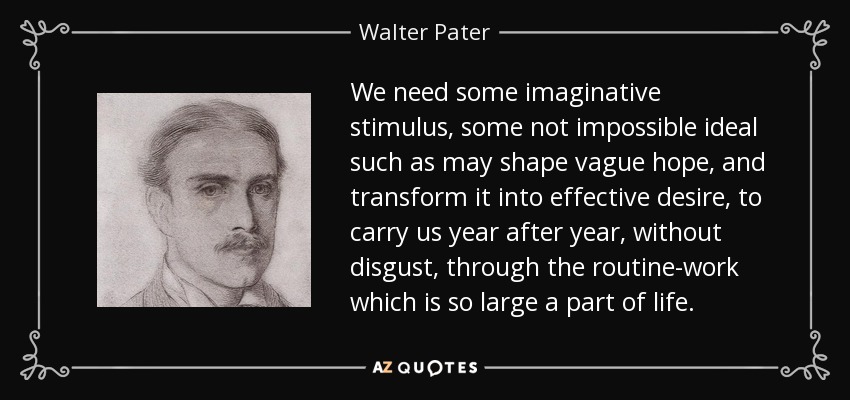 We need some imaginative stimulus, some not impossible ideal such as may shape vague hope, and transform it into effective desire, to carry us year after year, without disgust, through the routine-work which is so large a part of life. - Walter Pater