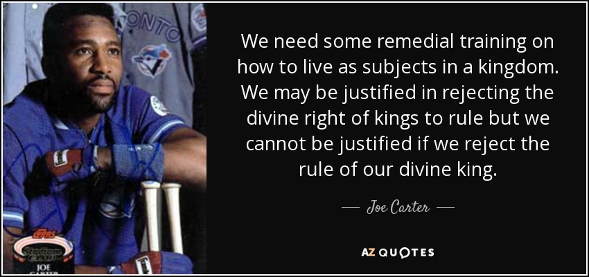 We need some remedial training on how to live as subjects in a kingdom. We may be justified in rejecting the divine right of kings to rule but we cannot be justified if we reject the rule of our divine king. - Joe Carter