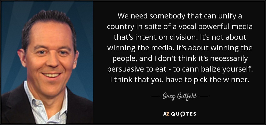 We need somebody that can unify a country in spite of a vocal powerful media that's intent on division. It's not about winning the media. It's about winning the people, and I don't think it's necessarily persuasive to eat - to cannibalize yourself. I think that you have to pick the winner. - Greg Gutfeld