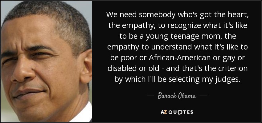 We need somebody who's got the heart, the empathy, to recognize what it's like to be a young teenage mom, the empathy to understand what it's like to be poor or African-American or gay or disabled or old - and that's the criterion by which I'll be selecting my judges. - Barack Obama