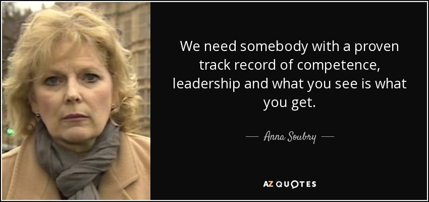 We need somebody with a proven track record of competence, leadership and what you see is what you get. - Anna Soubry