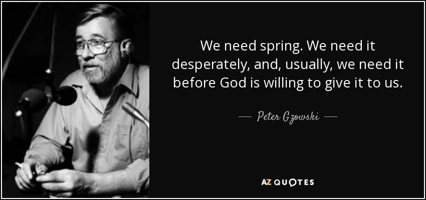 We need spring. We need it desperately, and, usually, we need it before God is willing to give it to us. - Peter Gzowski