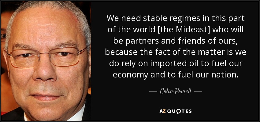 We need stable regimes in this part of the world [the Mideast] who will be partners and friends of ours, because the fact of the matter is we do rely on imported oil to fuel our economy and to fuel our nation. - Colin Powell