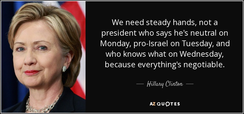 We need steady hands, not a president who says he's neutral on Monday, pro-Israel on Tuesday, and who knows what on Wednesday, because everything's negotiable. - Hillary Clinton