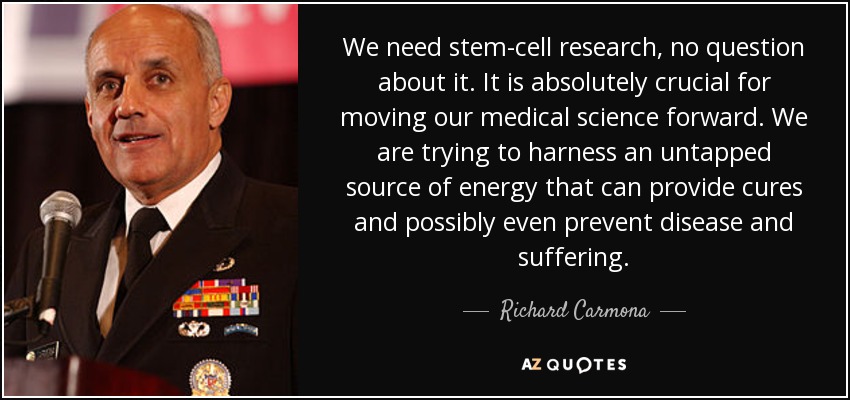 We need stem-cell research, no question about it. It is absolutely crucial for moving our medical science forward. We are trying to harness an untapped source of energy that can provide cures and possibly even prevent disease and suffering. - Richard Carmona