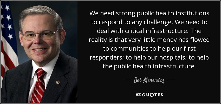 We need strong public health institutions to respond to any challenge. We need to deal with critical infrastructure. The reality is that very little money has flowed to communities to help our first responders; to help our hospitals; to help the public health infrastructure. - Bob Menendez