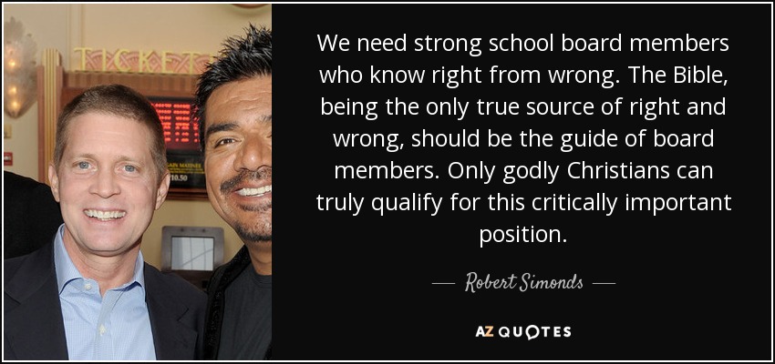 We need strong school board members who know right from wrong. The Bible, being the only true source of right and wrong, should be the guide of board members. Only godly Christians can truly qualify for this critically important position. - Robert Simonds
