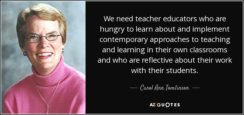 We need teacher educators who are hungry to learn about and implement contemporary approaches to teaching and learning in their own classrooms and who are reflective about their work with their students. - Carol Ann Tomlinson