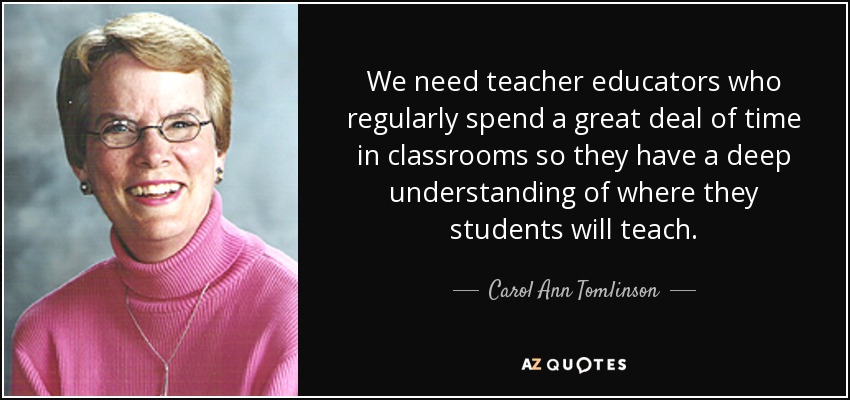 We need teacher educators who regularly spend a great deal of time in classrooms so they have a deep understanding of where they students will teach. - Carol Ann Tomlinson