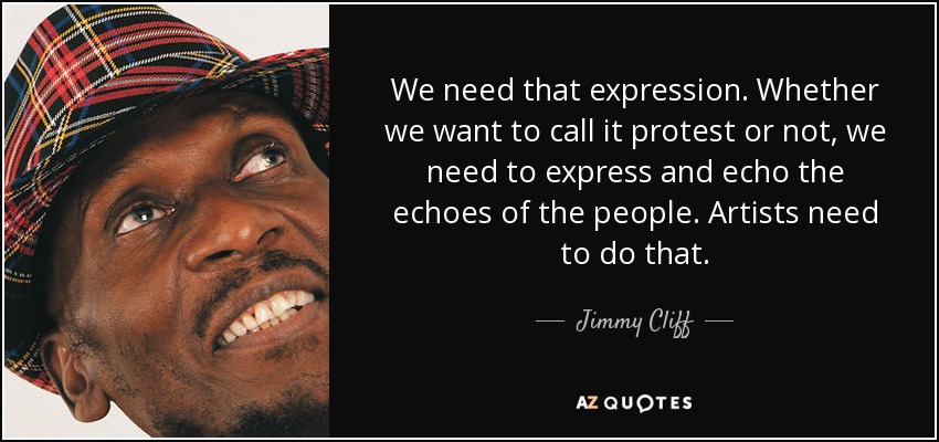 We need that expression. Whether we want to call it protest or not, we need to express and echo the echoes of the people. Artists need to do that. - Jimmy Cliff