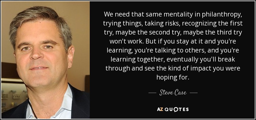 We need that same mentality in philanthropy, trying things, taking risks, recognizing the first try, maybe the second try, maybe the third try won't work. But if you stay at it and you're learning, you're talking to others, and you're learning together, eventually you'll break through and see the kind of impact you were hoping for. - Steve Case