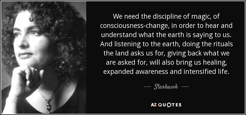 We need the discipline of magic, of consciousness-change, in order to hear and understand what the earth is saying to us. And listening to the earth, doing the rituals the land asks us for, giving back what we are asked for, will also bring us healing, expanded awareness and intensified life. - Starhawk