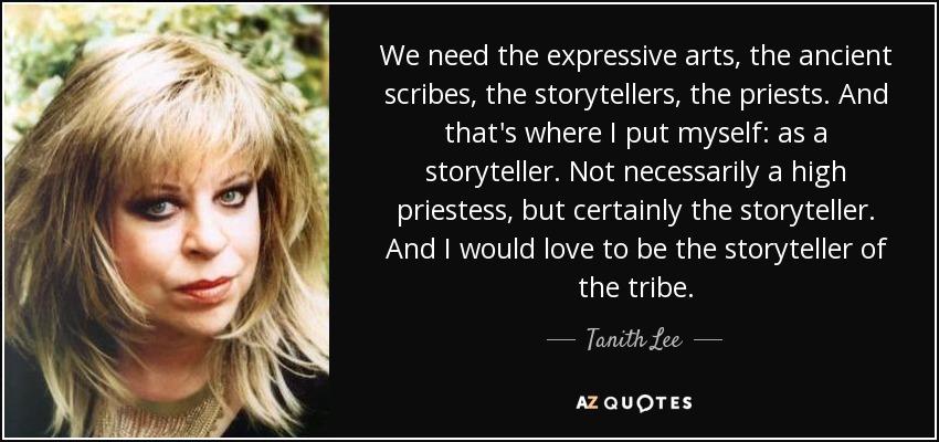We need the expressive arts, the ancient scribes, the storytellers, the priests. And that's where I put myself: as a storyteller. Not necessarily a high priestess, but certainly the storyteller. And I would love to be the storyteller of the tribe. - Tanith Lee