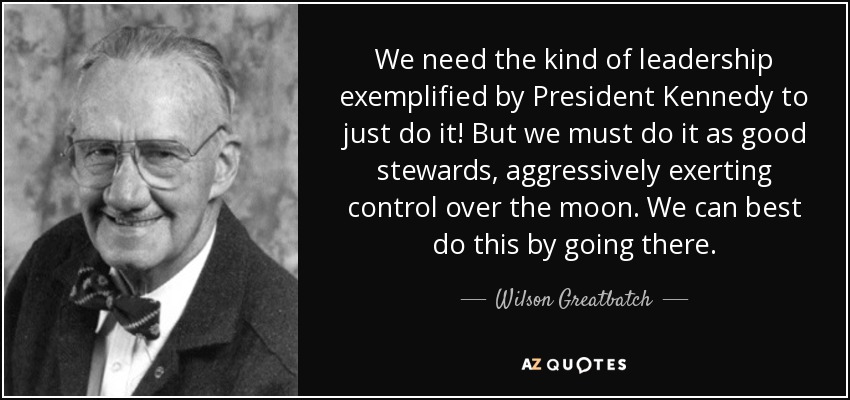We need the kind of leadership exemplified by President Kennedy to just do it! But we must do it as good stewards, aggressively exerting control over the moon. We can best do this by going there. - Wilson Greatbatch