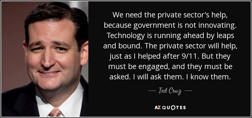 We need the private sector's help, because government is not innovating. Technology is running ahead by leaps and bound. The private sector will help, just as I helped after 9/11. But they must be engaged, and they must be asked. I will ask them. I know them. - Ted Cruz