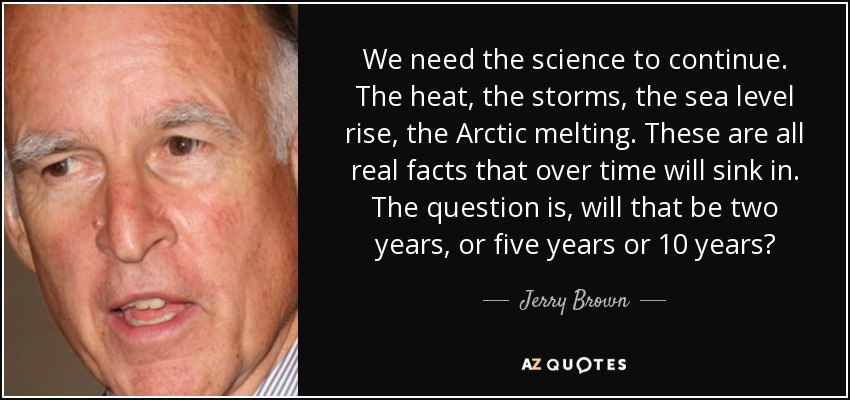 We need the science to continue. The heat, the storms, the sea level rise, the Arctic melting. These are all real facts that over time will sink in. The question is, will that be two years, or five years or 10 years? - Jerry Brown