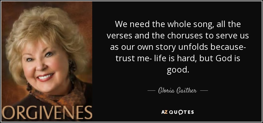 We need the whole song, all the verses and the choruses to serve us as our own story unfolds because- trust me- life is hard, but God is good. - Gloria Gaither