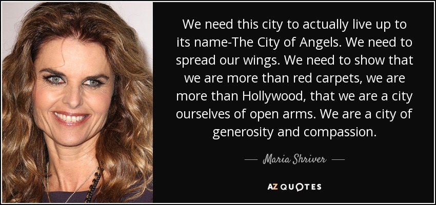 We need this city to actually live up to its name-The City of Angels. We need to spread our wings. We need to show that we are more than red carpets, we are more than Hollywood, that we are a city ourselves of open arms. We are a city of generosity and compassion. - Maria Shriver