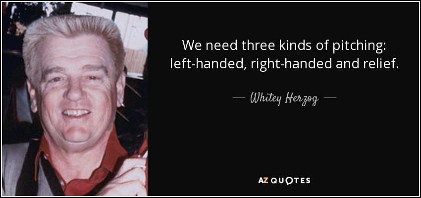 We need three kinds of pitching: left-handed, right-handed and relief. - Whitey Herzog