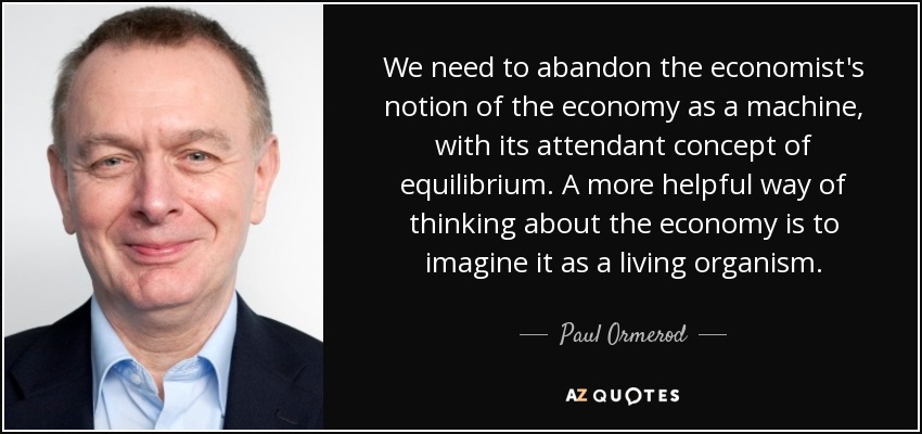 We need to abandon the economist's notion of the economy as a machine, with its attendant concept of equilibrium. A more helpful way of thinking about the economy is to imagine it as a living organism. - Paul Ormerod