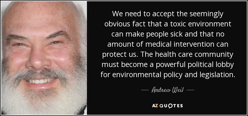 We need to accept the seemingly obvious fact that a toxic environment can make people sick and that no amount of medical intervention can protect us. The health care community must become a powerful political lobby for environmental policy and legislation. - Andrew Weil