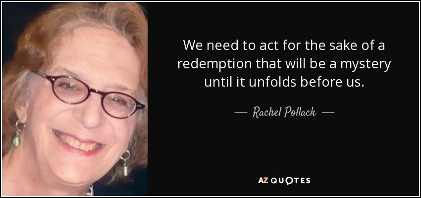 We need to act for the sake of a redemption that will be a mystery until it unfolds before us. - Rachel Pollack