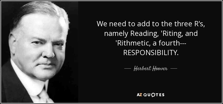We need to add to the three R's, namely Reading, 'Riting, and 'Rithmetic, a fourth--- RESPONSIBILITY. - Herbert Hoover