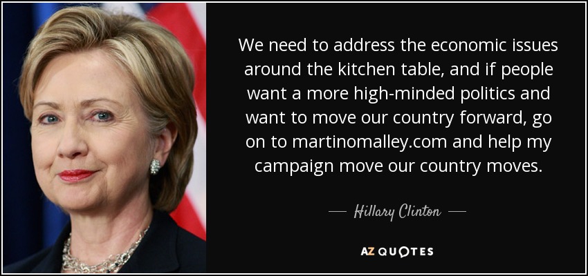 We need to address the economic issues around the kitchen table, and if people want a more high-minded politics and want to move our country forward, go on to martinomalley.com and help my campaign move our country moves. - Hillary Clinton