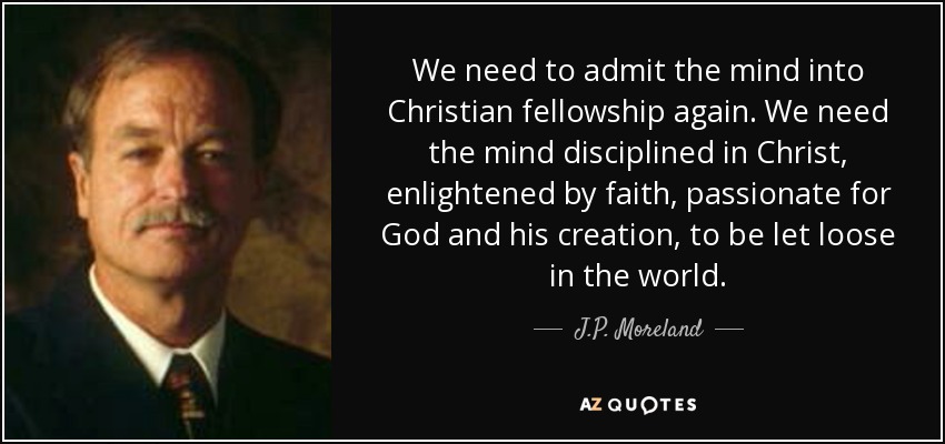 We need to admit the mind into Christian fellowship again. We need the mind disciplined in Christ, enlightened by faith, passionate for God and his creation, to be let loose in the world. - J.P. Moreland