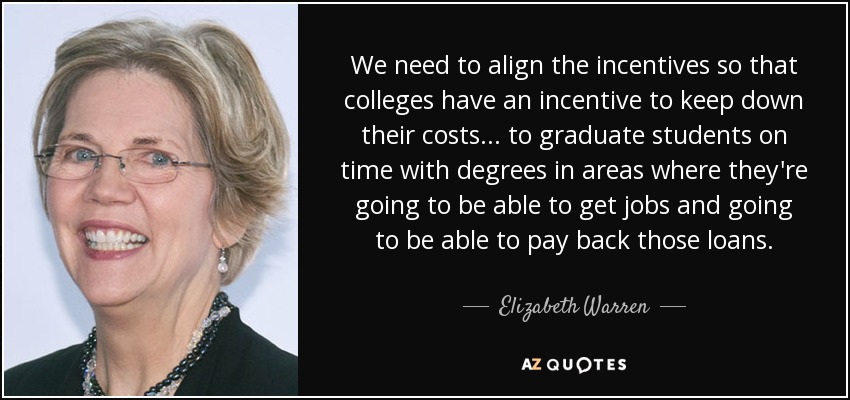 We need to align the incentives so that colleges have an incentive to keep down their costs... to graduate students on time with degrees in areas where they're going to be able to get jobs and going to be able to pay back those loans. - Elizabeth Warren