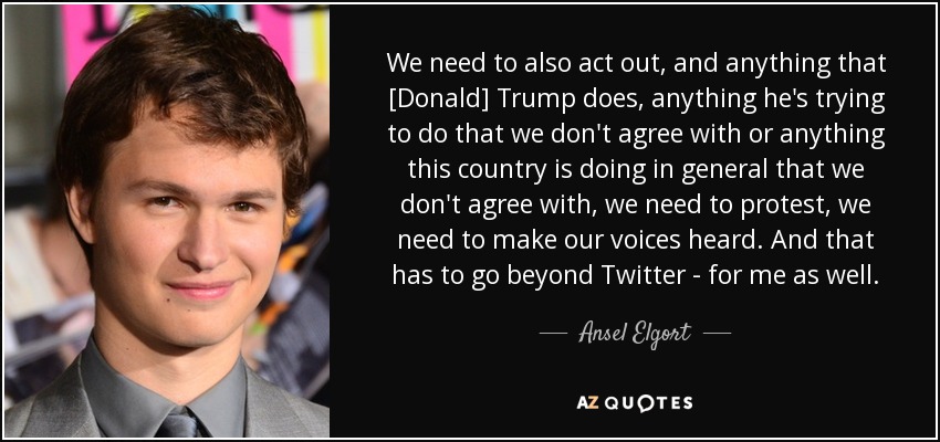 We need to also act out, and anything that [Donald] Trump does, anything he's trying to do that we don't agree with or anything this country is doing in general that we don't agree with, we need to protest, we need to make our voices heard. And that has to go beyond Twitter - for me as well. - Ansel Elgort